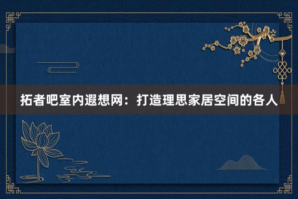 拓者吧室内遐想网：打造理思家居空间的各人