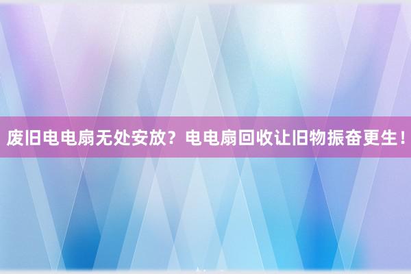 废旧电电扇无处安放？电电扇回收让旧物振奋更生！