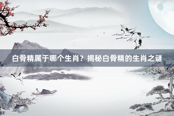白骨精属于哪个生肖？揭秘白骨精的生肖之谜